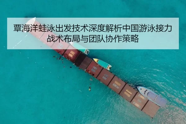 覃海洋蛙泳出发技术深度解析中国游泳接力战术布局与团队协作策略