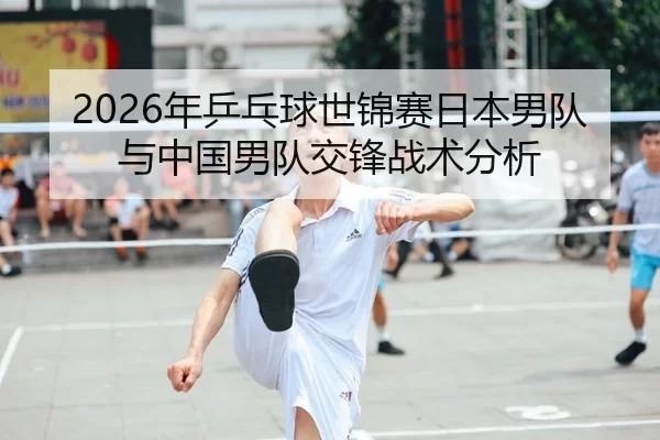 2026年乒乓球世锦赛日本男队与中国男队交锋战术分析
