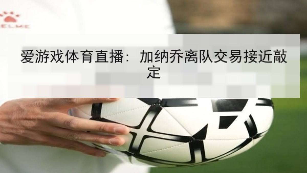 爱游戏体育直播: 加纳乔离队交易接近敲定 爱游戏体育直播: 加纳乔离队交易接近敲定