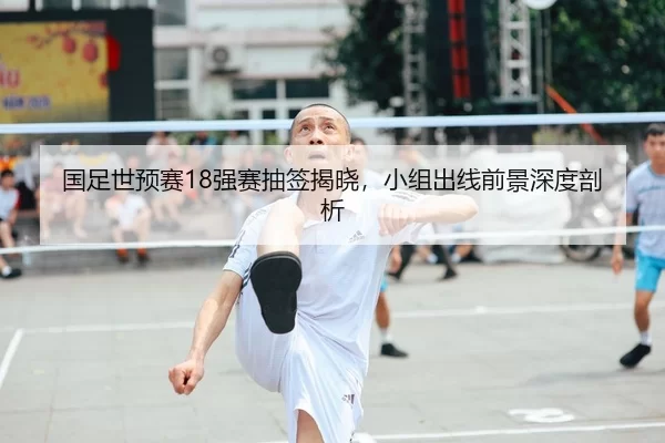 国足世预赛18强赛抽签揭晓，小组出线前景深度剖析