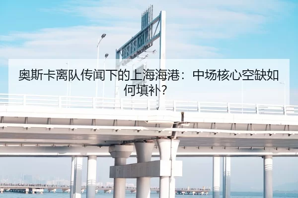 奥斯卡离队传闻下的上海海港：中场核心空缺如何填补？