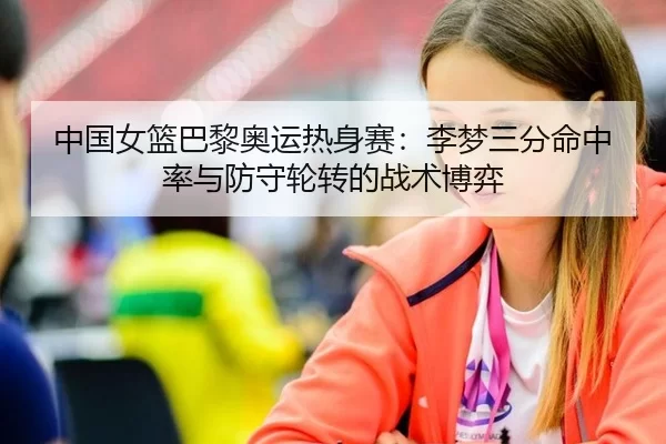 中国女篮巴黎奥运热身赛：李梦三分命中率与防守轮转的战术博弈