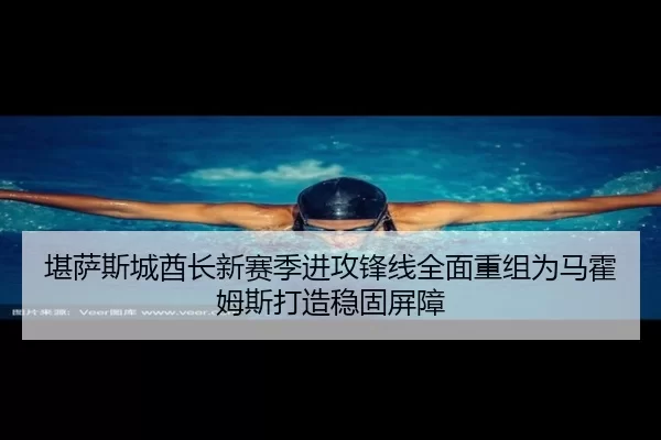堪萨斯城酋长新赛季进攻锋线全面重组为马霍姆斯打造稳固屏障