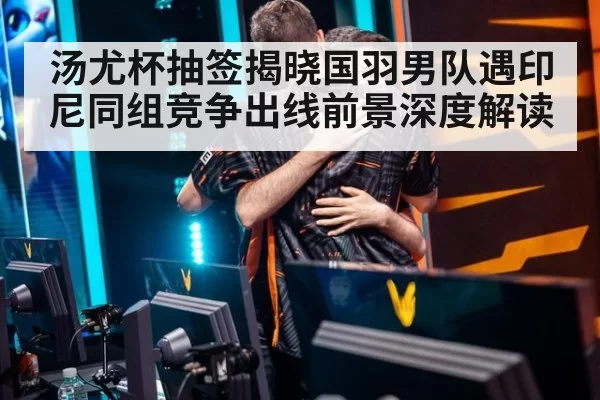 汤尤杯抽签揭晓国羽男队遇印尼同组竞争出线前景深度解读